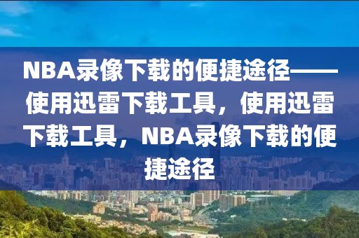 NBA录像下载的便捷途径——使用迅雷下载工具，使用迅雷下载工具，NBA录像下载的便捷途径