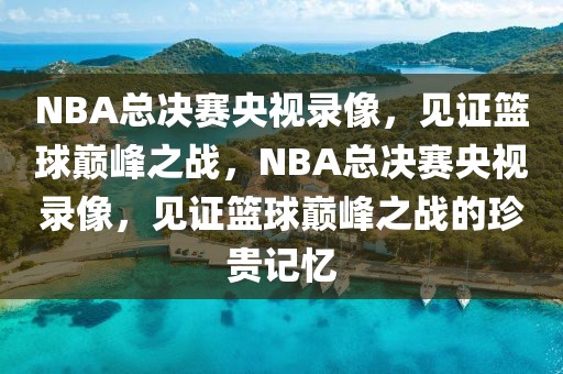 NBA总决赛央视录像，见证篮球巅峰之战，NBA总决赛央视录像，见证篮球巅峰之战的珍贵记忆