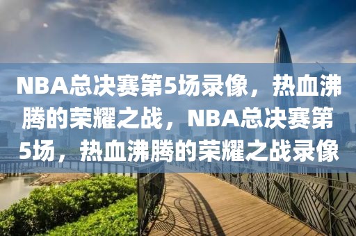 NBA总决赛第5场录像，热血沸腾的荣耀之战，NBA总决赛第5场，热血沸腾的荣耀之战录像