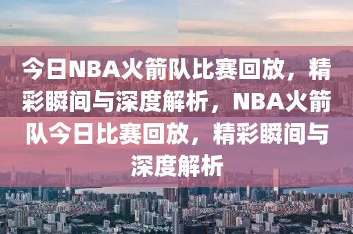 今日NBA火箭队比赛回放，精彩瞬间与深度解析，NBA火箭队今日比赛回放，精彩瞬间与深度解析