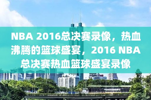 NBA 2016总决赛录像，热血沸腾的篮球盛宴，2016 NBA总决赛热血篮球盛宴录像