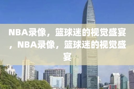 NBA录像，篮球迷的视觉盛宴，NBA录像，篮球迷的视觉盛宴