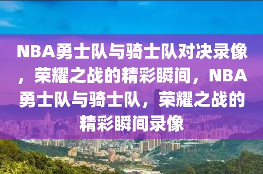 NBA勇士队与骑士队对决录像，荣耀之战的精彩瞬间，NBA勇士队与骑士队，荣耀之战的精彩瞬间录像