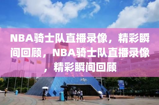 NBA骑士队直播录像，精彩瞬间回顾，NBA骑士队直播录像，精彩瞬间回顾