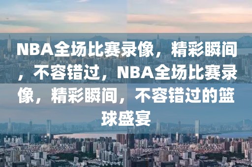 NBA全场比赛录像，精彩瞬间，不容错过，NBA全场比赛录像，精彩瞬间，不容错过的篮球盛宴