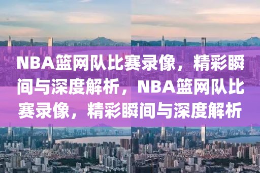 NBA篮网队比赛录像，精彩瞬间与深度解析，NBA篮网队比赛录像，精彩瞬间与深度解析