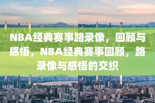 NBA经典赛事路录像，回顾与感悟，NBA经典赛事回顾，路录像与感悟的交织