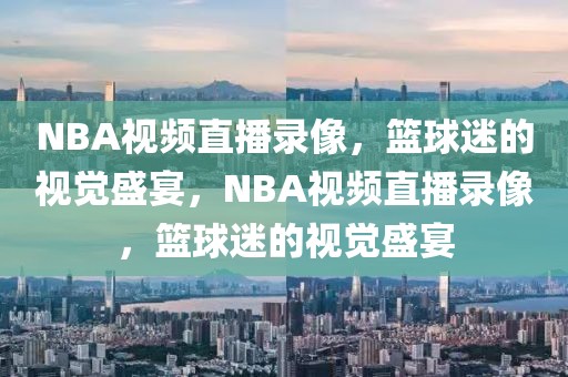 NBA视频直播录像，篮球迷的视觉盛宴，NBA视频直播录像，篮球迷的视觉盛宴