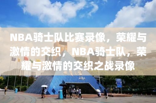 NBA骑士队比赛录像，荣耀与激情的交织，NBA骑士队，荣耀与激情的交织之战录像