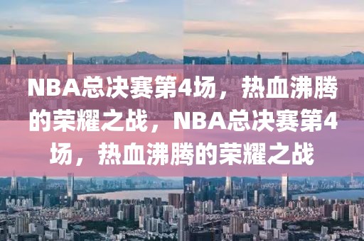 NBA总决赛第4场，热血沸腾的荣耀之战，NBA总决赛第4场，热血沸腾的荣耀之战