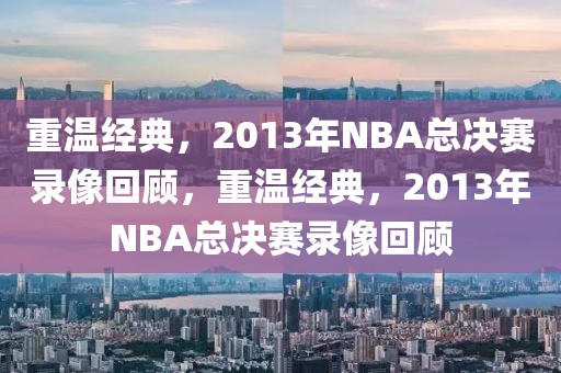 重温经典，2013年NBA总决赛录像回顾，重温经典，2013年NBA总决赛录像回顾