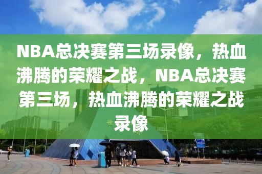 NBA总决赛第三场录像，热血沸腾的荣耀之战，NBA总决赛第三场，热血沸腾的荣耀之战录像