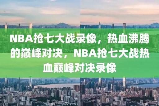 NBA抢七大战录像，热血沸腾的巅峰对决，NBA抢七大战热血巅峰对决录像