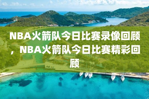 NBA火箭队今日比赛录像回顾，NBA火箭队今日比赛精彩回顾