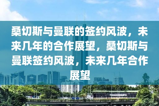 桑切斯与曼联的签约风波，未来几年的合作展望，桑切斯与曼联签约风波，未来几年合作展望