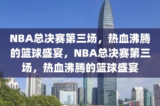 NBA总决赛第三场，热血沸腾的篮球盛宴，NBA总决赛第三场，热血沸腾的篮球盛宴