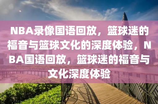 NBA录像国语回放，篮球迷的福音与篮球文化的深度体验，NBA国语回放，篮球迷的福音与文化深度体验