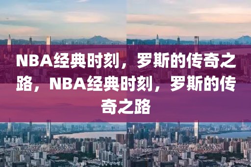 NBA经典时刻，罗斯的传奇之路，NBA经典时刻，罗斯的传奇之路