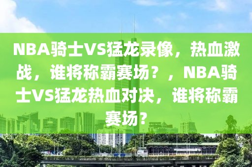 NBA骑士VS猛龙录像，热血激战，谁将称霸赛场？，NBA骑士VS猛龙热血对决，谁将称霸赛场？