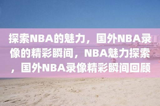 探索NBA的魅力，国外NBA录像的精彩瞬间，NBA魅力探索，国外NBA录像精彩瞬间回顾