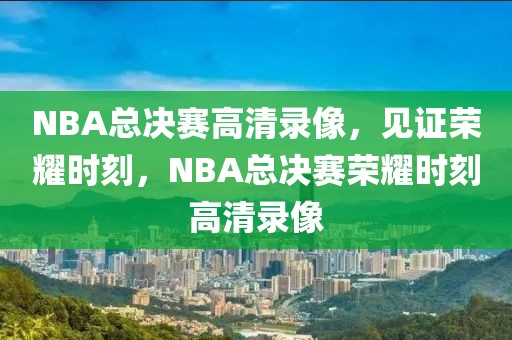 NBA总决赛高清录像，见证荣耀时刻，NBA总决赛荣耀时刻高清录像