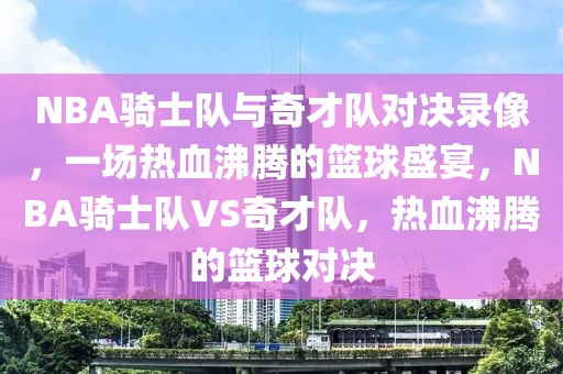 NBA骑士队与奇才队对决录像，一场热血沸腾的篮球盛宴，NBA骑士队VS奇才队，热血沸腾的篮球对决