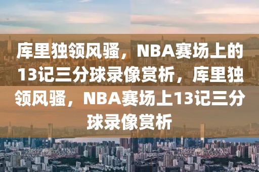 库里独领风骚，NBA赛场上的13记三分球录像赏析，库里独领风骚，NBA赛场上13记三分球录像赏析