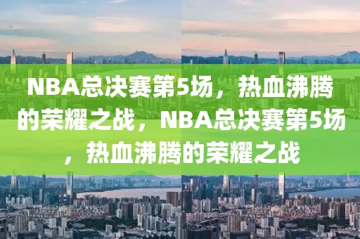 NBA总决赛第5场，热血沸腾的荣耀之战，NBA总决赛第5场，热血沸腾的荣耀之战