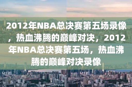 2012年NBA总决赛第五场录像，热血沸腾的巅峰对决，2012年NBA总决赛第五场，热血沸腾的巅峰对决录像