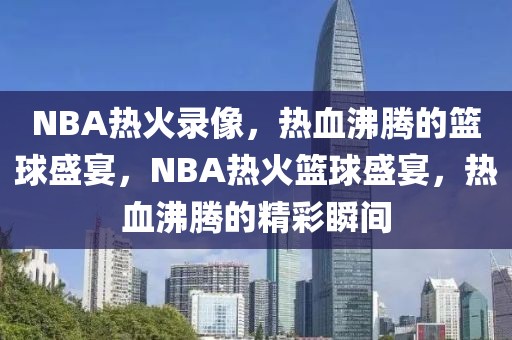 NBA热火录像，热血沸腾的篮球盛宴，NBA热火篮球盛宴，热血沸腾的精彩瞬间