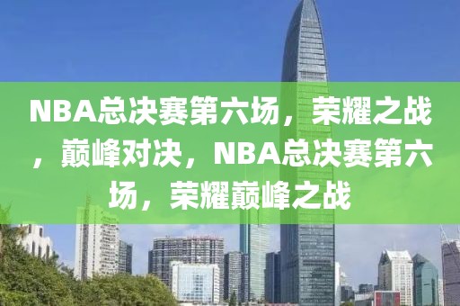 NBA总决赛第六场，荣耀之战，巅峰对决，NBA总决赛第六场，荣耀巅峰之战