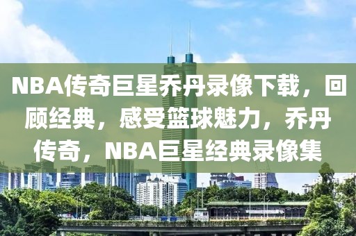 NBA传奇巨星乔丹录像下载，回顾经典，感受篮球魅力，乔丹传奇，NBA巨星经典录像集