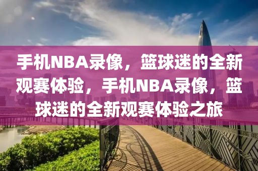 手机NBA录像，篮球迷的全新观赛体验，手机NBA录像，篮球迷的全新观赛体验之旅