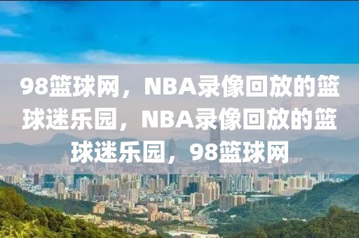 98篮球网，NBA录像回放的篮球迷乐园，NBA录像回放的篮球迷乐园，98篮球网