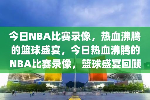 今日NBA比赛录像，热血沸腾的篮球盛宴，今日热血沸腾的NBA比赛录像，篮球盛宴回顾