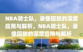 NBA骑士队，录像回放的深度应用与解析，NBA骑士队，录像回放的深度应用与解析