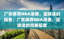 广东体育NBA录像，篮球迷的福音，广东体育NBA录像，篮球迷的观赛福音