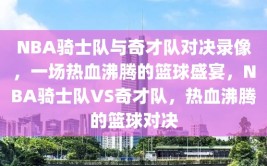 NBA骑士队与奇才队对决录像，一场热血沸腾的篮球盛宴，NBA骑士队VS奇才队，热血沸腾的篮球对决