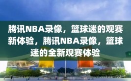 腾讯NBA录像，篮球迷的观赛新体验，腾讯NBA录像，篮球迷的全新观赛体验