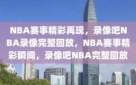 NBA赛事精彩再现，录像吧NBA录像完整回放，NBA赛事精彩瞬间，录像吧NBA完整回放