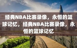 经典NBA比赛录像，永恒的篮球记忆，经典NBA比赛录像，永恒的篮球记忆