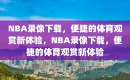 NBA录像下载，便捷的体育观赏新体验，NBA录像下载，便捷的体育观赏新体验