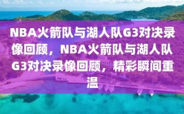 NBA火箭队与湖人队G3对决录像回顾，NBA火箭队与湖人队G3对决录像回顾，精彩瞬间重温