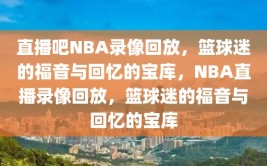 直播吧NBA录像回放，篮球迷的福音与回忆的宝库，NBA直播录像回放，篮球迷的福音与回忆的宝库