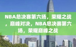 NBA总决赛第六场，荣耀之战，巅峰对决，NBA总决赛第六场，荣耀巅峰之战