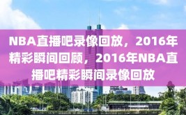 NBA直播吧录像回放，2016年精彩瞬间回顾，2016年NBA直播吧精彩瞬间录像回放