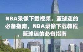 NBA录像下载视频，篮球迷的必备指南，NBA录像下载教程，篮球迷的必备指南