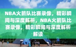 NBA火箭队比赛录像，精彩瞬间与深度解析，NBA火箭队比赛录像，精彩瞬间与深度解析解读