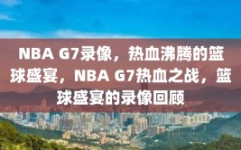 NBA G7录像，热血沸腾的篮球盛宴，NBA G7热血之战，篮球盛宴的录像回顾