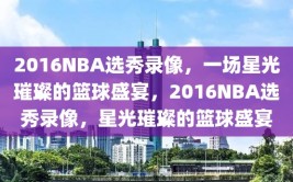 2016NBA选秀录像，一场星光璀璨的篮球盛宴，2016NBA选秀录像，星光璀璨的篮球盛宴